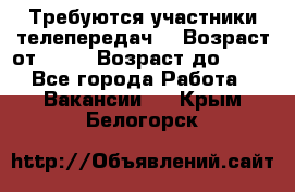 Требуются участники телепередач. › Возраст от ­ 18 › Возраст до ­ 60 - Все города Работа » Вакансии   . Крым,Белогорск